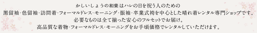 かしいしょうの和楽はハレの日を祝う人のための黒留袖・色留袖・訪問着・フォーマルドレス・モーニング・振袖・卒業式袴を中心とした晴れ着レンタル専門ショップです。必要なものは全て揃った安心のフルセットでお届け。高品質な着物・フォーマルドレス・モーニングをお手頃価格でレンタルしていただけます。